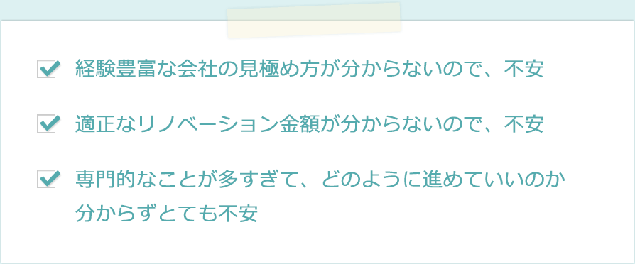・経験豊富な会社の見極め方が分からないので、不安　・適正なリノベーション金額が分からないので、不安　・専門的なことが多すぎて、どのように進めていいのか分からずとても不安