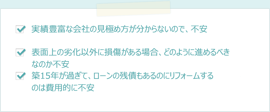 ・経験豊富な会社の見極め方が分からないので、不安　・表面上の劣化以外に損傷がある場合、どのように進めるべきなのか不安に感じる　・築15年が過ぎて、ローンの残債もあるのにリフォームするのは費用的に不安