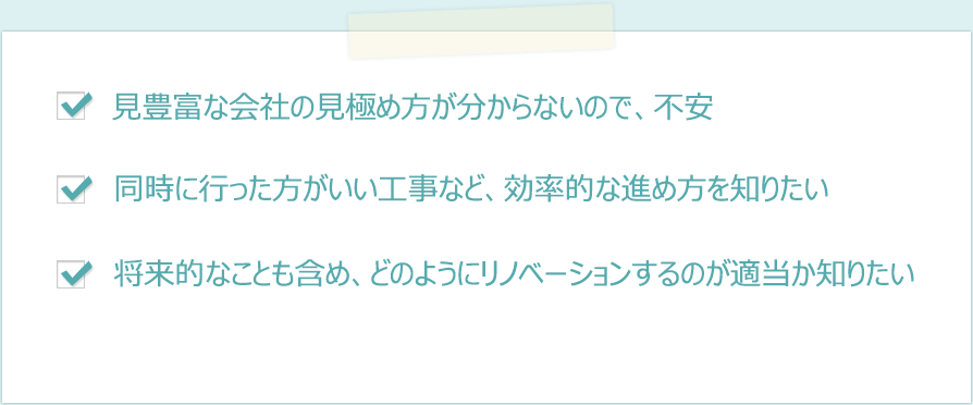 ・経験豊富な会社の見極め方が分からないので、不安　・同時に行った方がいい工事など、効率的は進め方を知りたい　・将来的なことも含め、どのようにリノベーションするのが適当か知りたい