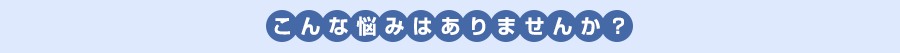 こんな悩みはありませんか