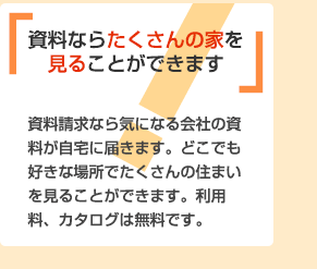 資料ならたくさんの家を見ることができます 資料請求なら気になる会社の資料が自宅に届きます。どこでも好きな場所でたくさんの住まいを見ることができます。利用料、カタログは無料です。